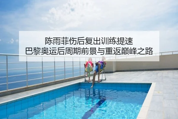 陈雨菲伤后复出训练提速 巴黎奥运后周期前景与重返巅峰之路