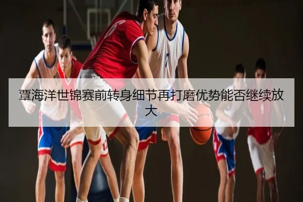 覃海洋世锦赛前转身细节再打磨优势能否继续放大