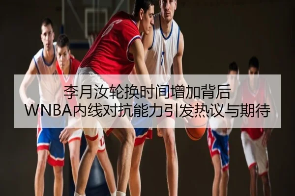 李月汝轮换时间增加背后 WNBA内线对抗能力引发热议与期待