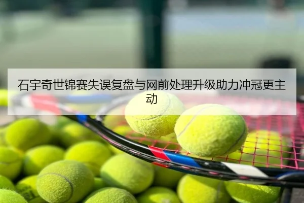 石宇奇世锦赛失误复盘与网前处理升级助力冲冠更主动